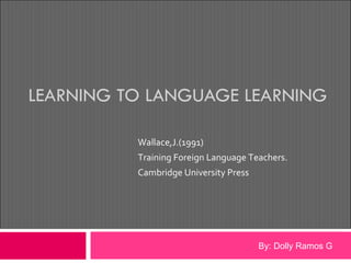 LEARNING TO LANGUAGE LEARNING Wallace,J.(1991)  Training Foreign Language Teachers.  Cambridge University Press  By: Dolly Ramos G 