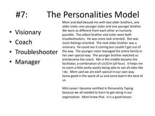 #7:
•
•
•
•

The Personalities Model

Visionary
Coach
Troubleshooter
Manager

Mom and dad blessed me with two older brothers, one
older sister, one younger sister and one younger brother.
We were as different from each other as humanly
possible. The oldest brother and sister were both
troubleshooters. He was more task oriented. She was
more feelings oriented. The next older brother was a
visionary. He could see it coming but couldn’t get out of
the way. The younger sister managed the entire family in
her own special way. The younger brother watched us
and became the coach. Me in the middle became the
facilitator, a combination of v/c/t/m (all four). It helps me
to seem a little wishy washy being able to see all sides like
I do. Mom said we are each special in our own way.
Some good in the worst of us and some bad in the best of
us.
Mid-career I became certified in Personality Typing
because we all needed to learn to get along in our
organization. Mom knew that. It is a good lesson.

 