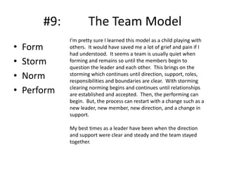 #9:
•
•
•
•

Form
Storm
Norm
Perform

The Team Model
I’m pretty sure I learned this model as a child playing with
others. It would have saved me a lot of grief and pain if I
had understood. It seems a team is usually quiet when
forming and remains so until the members begin to
question the leader and each other. This brings on the
storming which continues until direction, support, roles,
responsibilities and boundaries are clear. With storming
clearing norming begins and continues until relationships
are established and accepted. Then, the performing can
begin. But, the process can restart with a change such as a
new leader, new member, new direction, and a change in
support.
My best times as a leader have been when the direction
and support were clear and steady and the team stayed
together.

 