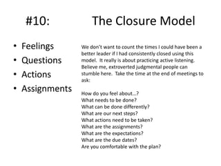 #10:
•
•
•
•

Feelings
Questions
Actions
Assignments

The Closure Model
We don’t want to count the times I could have been a
better leader if I had consistently closed using this
model. It really is about practicing active listening.
Believe me, extroverted judgmental people can
stumble here. Take the time at the end of meetings to
ask:

How do you feel about…?
What needs to be done?
What can be done differently?
What are our next steps?
What actions need to be taken?
What are the assignments?
What are the expectations?
What are the due dates?
Are you comfortable with the plan?

 