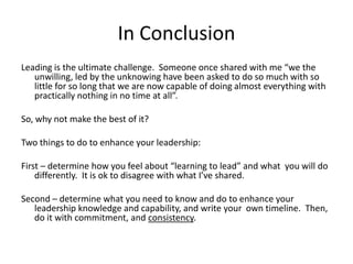 In Conclusion
Leading is the ultimate challenge. Someone once shared with me “we the
unwilling, led by the unknowing have been asked to do so much with so
little for so long that we are now capable of doing almost everything with
practically nothing in no time at all”.
So, why not make the best of it?
Two things to do to enhance your leadership:
First – determine how you feel about “learning to lead” and what you will do
differently. It is ok to disagree with what I’ve shared.
Second – determine what you need to know and do to enhance your
leadership knowledge and capability, and write your own timeline. Then,
do it with commitment, and consistency.

 