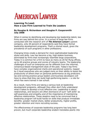 Learning To Lead:
How a Law Firm Learned to Train Its Leaders

By Douglas B. Richardson and Douglas P. Coopersmith
July 2008

When it comes to identifying and developing top leadership talent, law
firms are way behind the curve. In a survey of large law firms
conducted with the research arm of The American Lawyer's parent
company, only 20 percent of respondents said they have formal
leadership development programs. That's a dismal result, given the
prevalence of such programs in other professions.

Changing times create a demand for more sophisticated leadership
styles and skills. Law has become a big, high-stakes business,
dominated by firms that increasingly resemble large corporations.
Today it is common for a firm to have as many as 20 far-flung offices,
up to 40 practice groups and scores of industry teams. The leadership
challenges of such an enterprise are far different from the informal,
consensus-based management style of the past. Today's top firms
have complex organizational charts and operational systems, topped
by C-level executives who are judged more on their ability to boost the
productivity of others than on personal performance as big producers.
Up-and-coming practice group leaders and business developers will
have to show that they can build high-performing teams -- a role for
which few were trained in law school.

As a result, many firms are taking a serious look at leadership
development programs, although they often don't fully understand
what it takes to develop a truly effective one. Leadership is about
relationships, and lawyers are often dismissive of such quot;soft skillsquot; as
self-awareness and empathy and of the importance of maintaining
effective relationships. These skeptics need to be convinced that a
leadership program will build hands-on skills that produce immediate
benefits: greater market share, better productivity, higher profits,
greater retention and more recruiting success.

The effectiveness of corporate leadership programs has long been
proven, but much corporate leadership wisdom translates poorly into
 