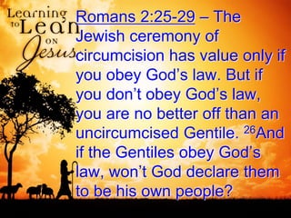 Romans 2:25-29 – The
Jewish ceremony of
circumcision has value only if
you obey God’s law. But if
you don’t obey God’s law,
you are no better off than an
uncircumcised Gentile. 26And
if the Gentiles obey God’s
law, won’t God declare them
to be his own people?
 