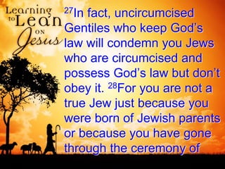27In fact, uncircumcised
Gentiles who keep God’s
law will condemn you Jews
who are circumcised and
possess God’s law but don’t
obey it. 28For you are not a
true Jew just because you
were born of Jewish parents
or because you have gone
through the ceremony of
 