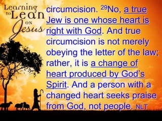 circumcision. 29No, a true
Jew is one whose heart is
right with God. And true
circumcision is not merely
obeying the letter of the law;
rather, it is a change of
heart produced by God’s
Spirit. And a person with a
changed heart seeks praise
from God, not people. NLT
 