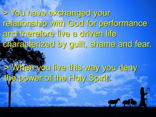 > You have exchanged your
relationship with God for performance
and therefore live a driven life
characterized by guilt, shame and fear.
> When you live this way you deny
the power of the Holy Spirit.
 