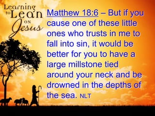 Matthew 18:6 – But if you
cause one of these little
ones who trusts in me to
fall into sin, it would be
better for you to have a
large millstone tied
around your neck and be
drowned in the depths of
the sea. NLT
 