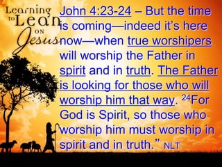 John 4:23-24 – But the time
is coming—indeed it’s here
now—when true worshipers
will worship the Father in
spirit and in truth. The Father
is looking for those who will
worship him that way. 24For
God is Spirit, so those who
worship him must worship in
spirit and in truth.” NLT
 