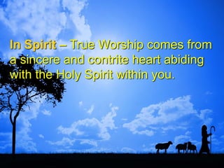 In Spirit – True Worship comes from
a sincere and contrite heart abiding
with the Holy Spirit within you.
 