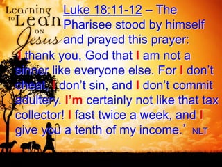 Luke 18:11-12 – The
Pharisee stood by himself
and prayed this prayer:
‘I thank you, God that I am not a
sinner like everyone else. For I don’t
cheat, I don’t sin, and I don’t commit
adultery. I’m certainly not like that tax
collector! I fast twice a week, and I
give you a tenth of my income.’ NLT
 
