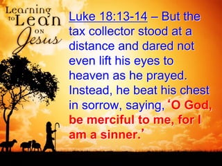 Luke 18:13-14 – But the
tax collector stood at a
distance and dared not
even lift his eyes to
heaven as he prayed.
Instead, he beat his chest
in sorrow, saying,‘O God,
be merciful to me, for I
am a sinner.’
 