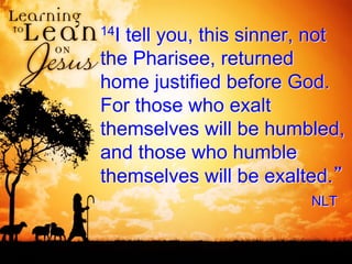14I tell you, this sinner, not
the Pharisee, returned
home justified before God.
For those who exalt
themselves will be humbled,
and those who humble
themselves will be exalted.”
NLT
 