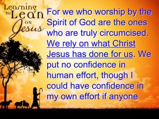 For we who worship by the
Spirit of God are the ones
who are truly circumcised.
We rely on what Christ
Jesus has done for us. We
put no confidence in
human effort, though I
could have confidence in
my own effort if anyone
 