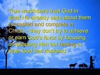 True worshipers trust God in
what He already says about them
(accepted and complete in
Christ) - they don't try to achieve
or earn God's favor by focusing
on pleasing Him but resting in
what God has declared.
 