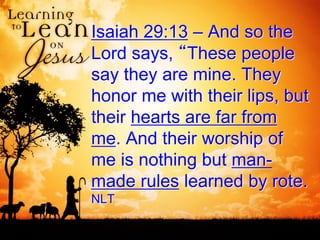 Isaiah 29:13 – And so the
Lord says, “These people
say they are mine. They
honor me with their lips, but
their hearts are far from
me. And their worship of
me is nothing but man-
made rules learned by rote.
NLT
 