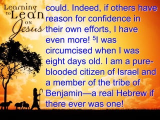 could. Indeed, if others have
reason for confidence in
their own efforts, I have
even more! 5I was
circumcised when I was
eight days old. I am a pure-
blooded citizen of Israel and
a member of the tribe of
Benjamin—a real Hebrew if
there ever was one!
 