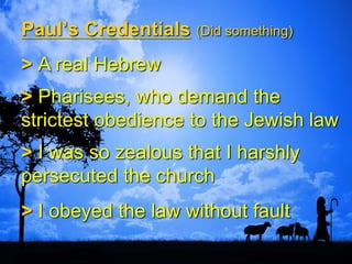 Paul’s Credentials (Did something)
> A real Hebrew
> Pharisees, who demand the
strictest obedience to the Jewish law
> I was so zealous that I harshly
persecuted the church
> I obeyed the law without fault
 
