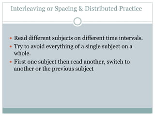 Interleaving or Spacing & Distributed Practice
 Read different subjects on different time intervals.
 Try to avoid everything of a single subject on a
whole.
 First one subject then read another, switch to
another or the previous subject
 