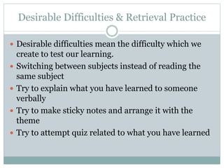 Desirable Difficulties & Retrieval Practice
 Desirable difficulties mean the difficulty which we
create to test our learning.
 Switching between subjects instead of reading the
same subject
 Try to explain what you have learned to someone
verbally
 Try to make sticky notes and arrange it with the
theme
 Try to attempt quiz related to what you have learned
 