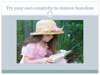 Try your own creativity to remove boredom
 