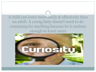 A child can learn more easily & effectively than
an adult. A young baby doesn’t need to do
cramming for anything because he is curious
enough to learn more
 
