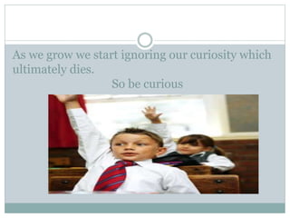As we grow we start ignoring our curiosity which
ultimately dies.
So be curious
 