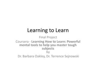 Learning to Learn
Final Project
Coursera - Learning How to Learn: Powerful
mental tools to help you master tough
subjects
by
Dr. Barbara Oakley, Dr. Terrence Sejnowski
 
