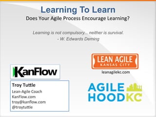 Learning To Learn
Learning is not compulsory... neither is survival.
- W. Edwards Deming
Does	Your	Agile	Process	Encourage	Learning?	
Troy	Tu'le	
Lean-Agile	Coach	
KanFlow.com	
troy@kanﬂow.com	
@troytuAle	
	
leanagilekc.com	
 