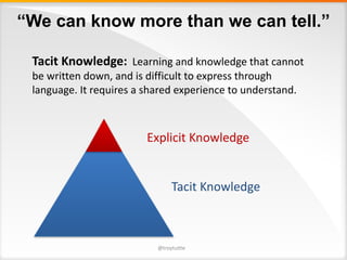 “We can know more than we can tell.”
Tacit	Knowledge: Learning	and	knowledge	that	cannot	
be	written	down,	and	is	difficult	to	express	through	
language.	It	requires	a	shared	experience	to	understand.
Tacit	Knowledge
Explicit	Knowledge
@troytuttle
 