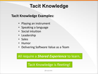 Tacit Knowledge
Tacit	Knowledge	Examples:
• Playing	an	instrument
• Speaking	a	language
• Social	intuition
• Leadership	
• Sales
• Humor
• Delivering	Software	Value	as	a	Team
All	require	a	Shared	Experience to	learn.
@troytuttle
Tacit	Knowledge	is	fleeting!
 