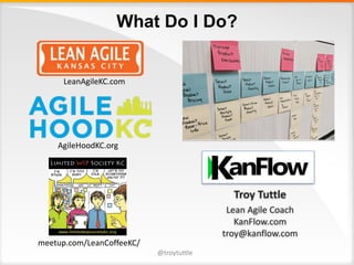 What Do I Do?
@troytuttle
This image cannot currently be displayed.
LeanAgileKC.com
AgileHoodKC.org
meetup.com/LeanCoffeeKC/
Troy	Tuttle
Lean	Agile	Coach
KanFlow.com
troy@kanflow.com
 