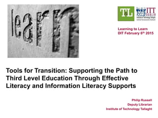 Tools for Transition: Supporting the Path to
Third Level Education Through Effective
Literacy and Information Literacy Supports
Philip Russell
Deputy Librarian
Institute of Technology Tallaght
Learning to Learn
DIT February 6th 2015
 
