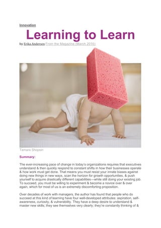 Innovation
Learning to Learn
by Erika Andersen From the Magazine (March 2016)
Tamara Shopsin
Summary:
The ever-increasing pace of change in today’s organizations requires that executives
understand & then quickly respond to constant shifts in how their businesses operate
& how work must get done. That means you must resist your innate biases against
doing new things in new ways, scan the horizon for growth opportunities, & push
yourself to acquire drastically different capabilities—while still doing your existing job.
To succeed, you must be willing to experiment & become a novice over & over
again, which for most of us is an extremely discomforting proposition.
Over decades of work with managers, the author has found that people who do
succeed at this kind of learning have four well-developed attributes: aspiration, self-
awareness, curiosity, & vulnerability. They have a deep desire to understand &
master new skills; they see themselves very clearly; they’re constantly thinking of &
 