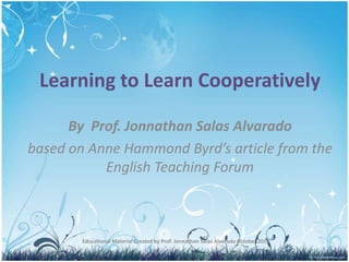 Learning to Learn Cooperatively By  Prof. Jonnathan Salas Alvarado based on Anne Hammond Byrd’s article from the English Teaching Forum Educational Material Created by Prof. Jonnathan Salas Alvarado October 2011 