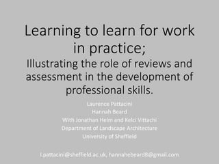 Learning to learn for work
in practice;
Illustrating the role of reviews and
assessment in the development of
professional skills.
Laurence Pattacini
Hannah Beard
With Jonathan Helm and Kelci Vittachi
Department of Landscape Architecture
University of Sheffield
l.pattacini@sheffield.ac.uk, hannahebeard8@gmail.com
 