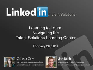 TALENT SOLUTIONS
Talent Solutions
Colleen Carr
Recruitment Product Consultant
LinkedIn | Chicago, IL | ccarr@linkedin.com
Joe Rocha
Recruitment Product Consultant
LinkedIn | San Francisco, CA | jrocha@linkedin.com
Learning to Learn:
Navigating the
Talent Solutions Learning Center
February 20, 2014
 