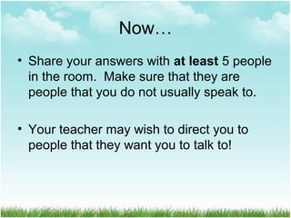 Now…
• Share your answers with at least 5 people
in the room. Make sure that they are
people that you do not usually speak to.
• Your teacher may wish to direct you to
people that they want you to talk to!
 