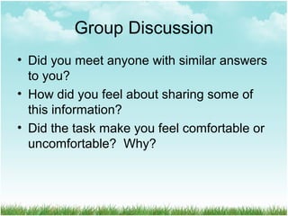 Group Discussion
• Did you meet anyone with similar answers
to you?
• How did you feel about sharing some of
this information?
• Did the task make you feel comfortable or
uncomfortable? Why?
 