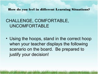 How do you feel in different Learning Situations?
CHALLENGE, COMFORTABLE,
UNCOMFORTABLE
• Using the hoops, stand in the correct hoop
when your teacher displays the following
scenario on the board. Be prepared to
justify your decision!
 