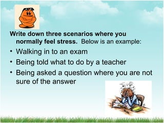 Write down three scenarios where you
normally feel stress. Below is an example:
• Walking in to an exam
• Being told what to do by a teacher
• Being asked a question where you are not
sure of the answer
 