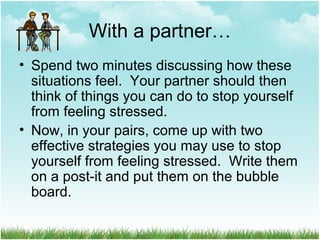 With a partner…
• Spend two minutes discussing how these
situations feel. Your partner should then
think of things you can do to stop yourself
from feeling stressed.
• Now, in your pairs, come up with two
effective strategies you may use to stop
yourself from feeling stressed. Write them
on a post-it and put them on the bubble
board.
 