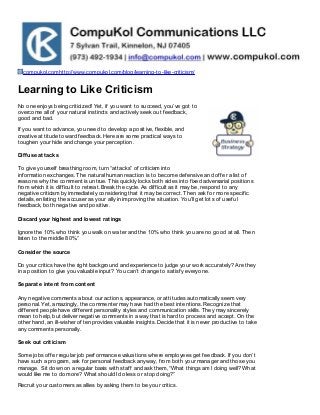 compukol.comhttp://www.compukol.com/blog/learning-to-like-criticism/

Learning to Like Criticism
No one enjoys being criticized! Yet, if you want to succeed, you’ve got to
overcome all of your natural instincts and actively seek out feedback,
good and bad.
If you want to advance, you need to develop a positive, flexible, and
creative attitude toward feedback. Here are some practical ways to
toughen your hide and change your perception.
Dif f use at t acks
To give yourself breathing room, turn “attacks” of criticism into
information exchanges. The natural human reaction is to become defensive and offer a list of
reasons why the comment is untrue. This quickly locks both sides into fixed adversarial positions
from which it is difficult to retreat. Break the cycle. As difficult as it may be, respond to any
negative criticism by immediately considering that it may be correct. Then ask for more specific
details, enlisting the accuser as your ally in improving the situation. You’ll get lots of useful
feedback, both negative and positive.
Discard your highest and lowest rat ings
Ignore the 10% who think you walk on water and the 10% who think you are no good at all. Then
listen to the middle 80%.”
Consider t he source
Do your critics have the right background and experience to judge your work accurately? Are they
in a position to give you valuable input? You can’t change to satisfy everyone.
Separat e int ent f rom cont ent
Any negative comments about our actions, appearance, or attitudes automatically seem very
personal. Yet, amazingly, the commenter may have had the best intentions. Recognize that
different people have different personality styles and communication skills. They may sincerely
mean to help, but deliver negative comments in a way that is hard to process and accept. On the
other hand, an ill-wisher often provides valuable insights. Decide that it is never productive to take
any comments personally.
Seek out crit icism
Some jobs offer regular job performance evaluations where employees get feedback. If you don’t
have such a program, ask for personal feedback anyway, from both your manager and those you
manage. Sit down on a regular basis with staff and ask them, “What things am I doing well? What
would like me to do more? What should I do less or stop doing?”
Recruit your customers as allies by asking them to be your critics.

 