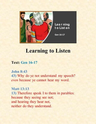 Lea r ning
t o List en
Gen 16-17
Learning to Listen
Text: Gen 16-17
John 8:43
43) Why do ye not understand my speech?
even because ye cannot hear my word.
Matt 13:13
13) Therefore speak I to them in parables:
because they seeing see not;
and hearing they hear not,
neither do they understand.
 