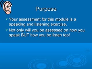 PurposePurpose
 Your assessment for this module is aYour assessment for this module is a
speaking and listening exercise.speaking and listening exercise.
 Not only will you be assessed on how youNot only will you be assessed on how you
speak BUT how you be listen too!speak BUT how you be listen too!
 