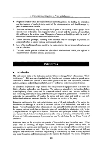 * Learning to Live Togetherin Peaceand Harmony *
5. Peopleinvolved in valuesdevelopmentshouldbe the key personsfor deciding the orientation
and developmentof teachertraining materialsfor valueseducation,and should occupy key
postsin valueseducationcells.
6. Seminarsand meetingsmay be arrangedin all parts of the country to make people in all
sectorsawareof the crisis with respectto valuesin societyand the severelyadverseeffects
this will havein the next few years. This raising of awarenessshouldbegin with the headsof
educationalinstitutions and educationaladministrators.
7. Values education packages,including video cassettes,may be developedto promote the
practiceof valuesin teacher-traininginstitutesand schools.
8. Love of the teachingprofessionshouldbe the main criterion for recruitment of teachersand
teachereducators.
9. The mass media, parents, teachersand educationaladministrators should join together to
makethe valueseducationsystema greatsuccess.
n Introduction
The well-known motto of the Indonesianstateis “Bhinneka TunggalIka”, which means “Unity
in Diversi@“. This watchword symbolizesthe fact that this populous nation is spreadacross
thousandsof islands and consistsof multi-ethnic groupswith their own vernaculars,colourful
cultures, religions and/or indigenousbeliefs.and live and spreadon the thousandsof islands.
To unite thesepeoplein onesingle nationalstatewas(and still is) a gigantic effort in a drawn out
history of nation and modernstateformation. The nation was usheredin by its founding fathers
at the beginning of this century and the processof national, cultural, and characterbuilding is
still continuing. especiallyin facing and anticipating the impactsof globalization. The oneswho
undertake the responsibility of keeping the nation and state intact and solid are not only
Indonesianleadersand statesmen.but alsothe educatorsand teachersof the young.
Educationon Pancasila (five basicprinciples) as a way of life and philosophyof the nation, the
foundation and ideology of the state, is the main concern of all Indonesians,now and in the
future. Pancasila contains valueswhich are not only applicableto the national conscienceand
for meeting national needs,but are also quite universal,particularly in relation to a belief in the
Almighty God and the rights of all humans. Thesefive basicprinciples include: Belief in One
and SupremeGod; Just and C’ivilizedHumanity; The Unity of Indonesia; DemocracyLed by the
Wisdomof Deliberation amongstRepresentatives;and Social Justicefor the Whole People of
Indonesia.
Education basedon the perceptionand practiceof Pancasila has beenintensified since 1978at
every level of schooling. in higher educational institutions, in public service units. in
communities, in societies,and for the nation asa whole. Every principle of Pancasila has its use
and functional value(s) as well. The first principle teachesthat the adherents of different
religions and beliefs have a common responsibilityto continuouslylay down a strong spiritual
and moral foundation and the ethics necessaryfor nationaldevelopment. The secondprinciple is
114
 