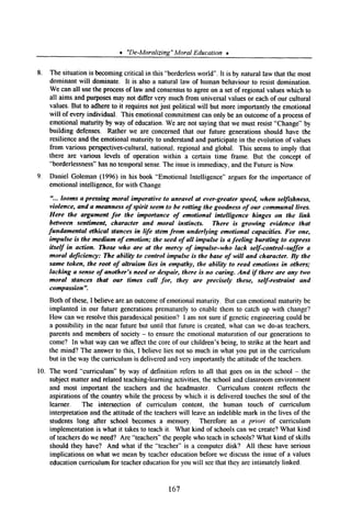 * ‘De-Moralizing”Moral Education t
8. The situation is becomingcritical in this “borderlessworld’. It is by natural law that the most
dominant will dominate. It is also a natural law of human behaviour to resist domination.
We can all usethe processof law and consensusto agreeon a setof regional valueswhich to
all aims and purposesmay not differ very muchfrom universalvaluesor eachof our cultural
values.But to adhereto it requiresnot just political will but more importantly the emotional
will of every individual. This emotionalcommitmentcan only be an outcomeof a processof
emotional maturity by way of education.We are not sayingthat we must resist“Change”by
building defenses. Rather we are concernedthat our future generationsshould have the
resilienceand the emotional maturity to understandand participate in the evolution of values
from various perspectives-cultural,national, regional and global. This seemsto imply that
there are various levels of operation within a certain time frame. But the concept of
“borderlessness”hasno temporalsense.The issueis immediacy,and the Future is Now.
9. Daniel Goleman (1996) in his book “Emotional Intelligence”arguesfor the importance of
emotional intelligence,for with Change
“... looms a pressing moral imperative to unravel at ever-greater speed, when selfishness,
violence, and a meanness of spirit seem to be rotting the goodness of our communal lives.
Here the argument for the importance of emotional intelligence hinges on the link
between sentiment, character and moral instincts. There is growing evidence that
fundamental ethical stances in life stem from underlying emotional capacities. For one,
impulse is the medium of emotion; the seed of all impulse is a feeling bursting to express
itself in action. Those who are at the mercy of impulse-who lack self-control-suffer a
moral deficiency: The ability to control impulse is the base of will and character. By the
same token, the root of ahruism lies in empathy, the ability to read emotions in others;
lacking a sense of another’s need or despair, there is no caring. And if there are any two
moral stances that our times call for, they are precisely these, self-restraint and
compassion”.
Both of these,I believearean outcomeof emotionalmaturity. But can emotional maturity be
implanted in our future generationsprematurely to enablethem to catch up with change?
How can we resolvethis paradoxicalposition? I am not sureif geneticengineeringcould be
a possibility in the near future but until that future is created,what can we do-as teachers,
parentsand membersof society- to ensurethe emotional maturation of our generationsto
come? In what way can we affect the coreof our children’s being, to strike at the heart and
the mind? The answerto this, I believelies not so much in what you put in the curriculum
but in the way the curriculum is deliveredandvery importantly the attitude of the teachers.
10. The word “curriculum” by way of definition refers to all that goeson in the school - the
subjectmatter and relatedteaching-learningactivities, the schooland classroomenvironment
and most important the teachersand the headmaster. Curriculum content reflects the
aspirationsof the country while the processby which it is delivered touchesthe soul of the
learner. The intersection of curriculum content, the human touch of curriculum
interpretation and the attitude of the teacherswill leavean indelible mark in the lives of the
students long after school becomesa memory. Therefore an a priori of curriculum
implementation is what it takesto teachit. What kind of schoolscan we create?What kind
of teachersdo we need? Are “teachers”the peoplewho teachin schools?What kind of skills
should they have? And what if the “teacher”is a computer disk? All these have serious
implications on what we meanby teachereducationbeforewe discussthe issueof a values
educationcurriculum for teachereducationfor you will seethat they areintimately linked.
167
I ~ 1 n
 