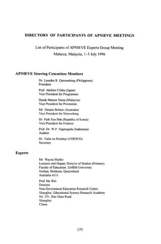 DIRECTORY OF PARTICIPANTS OF APNIEVE MEETINGS
List of Participants of APNIEVE Experts Group Meeting
Malacca, Malaysia, l-5 July 1996
APNIEVE Steering Committee Members
Dr. LourdesR. Quisumbing(Philippines)
President
Prof. Akihiro Chiba(Japan)
Vice Presidentfor Programme
Datuk Matnor Daim (Malaysia)
Vice Presidentfor Promotion
Mr. DennisBolster(Australia)
Vice Presidentfor Networking
Dr. Paik SunBok (Republicof Korea)
Vice Presidentfor Finance
Prof. Dr. W.P. Napitupulu(Indonesia)
Auditor
Dr. Valai naPombejr(UNESCO)
Secretary
Experts
Mr. WayneMuller
LecturerandDeputyDirectorof Studies(Primary)
Facultyof Education,Grifftth University
Nathan,Brisbane,Queensland
Australia4111
Prof. Hu Wei
Director
Non-GovernmentEducationResearchCentre
Shanghai,EducationalScienceResearchAcademy
No. 251,BaoShanRoad
Shanghai
China
175
I ~ 1 ~___ n
 