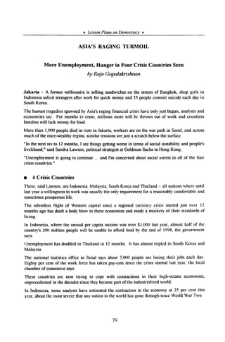 * LessonPlanson Democracv *
ASIA’S RAGING TURMOIL
More Unemployment, Hunger in Four Crisis Countries Seen
by Raju Gopalakrishnan
Jakarta - A former millionaire is selling sandwicheson the streetsof Bangkok, shop girls in
Indonesiasolicit strangersafter work for quick moneyand 25 peoplecommit suicideeachday in
SouthKorea.
The human tragediesspawnedby Asia’sraging financial crisis haveonly just begun,analystsand
economistssay. For months to come, millions more will be thrown out of work and countless
families will lack moneyfor food.
More than 1,000peopledied in riots in Jakarta,workersareon the war path in Seoul,and across
much of the once-wealthyregion, similar tensionsarejust a scratchbelowthe surface.
“In the next six to 12months,I seethings getting worsein termsof social instability and people’s
livelihood,” said SandraLawson,political strategistat GoldmanSachsin Hong Kong.
“Unemployment is going to continue ....and I’m concernedabout social unrest in all of the four
crisis countries.”
n 4 Crisis Countries
These,saidLawson,are Indonesia.Malaysia,SouthKoreaand Thailand - all nationswhere until
lastyear a willingness to work wasusually the only requirementfor a reasonablycomfortableand
sometimesprosperouslife.
The relentless flight of Western capital since a regional currency crisis started just over 12
months ago hasdealt a body blow to theseeconomiesand madea mockery of their standardsof
living.
In Indonesia,where the annual per capita incomewas over $1,000 last year, almost half of the
country’s 200 million peoplewill be unable to afford food by the end of 1998, the government
says.
Unemploymenthasdoubledin Thailand in 12 months. It hasalmost tripled in South Korea and
Malaysia.
The national statistics office in Seoul saysabout 7,000 people are losing their jobs each day.
Eighty per cent of the work force has taken pay-cutssince the crisis started last year, the local
chamberof commercesays.
These countries are now trying to cope with contractions in their high-octane economies,
unprecedentedin the decadessincetheybecamepart of the industrializedworld.
In Indonesia, someanalystshave estimatedthe contraction in the economyat 25 per cent this
year, aboutthe most severethat any nation in the world hasgonethrough sinceWorld War Two.
79
 