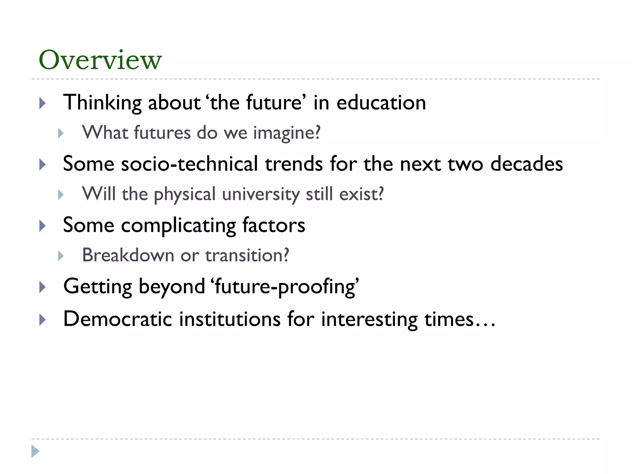 Overview 
Thinking about ‘the future’ in education 
What futures do we imagine? 
Some socio-technical trends for the next two decades 
Will the physical university still exist? 
Some complicating factors 
Breakdown or transition? 
Getting beyond ‘future-proofing’ 
Democratic institutions for interesting times…  