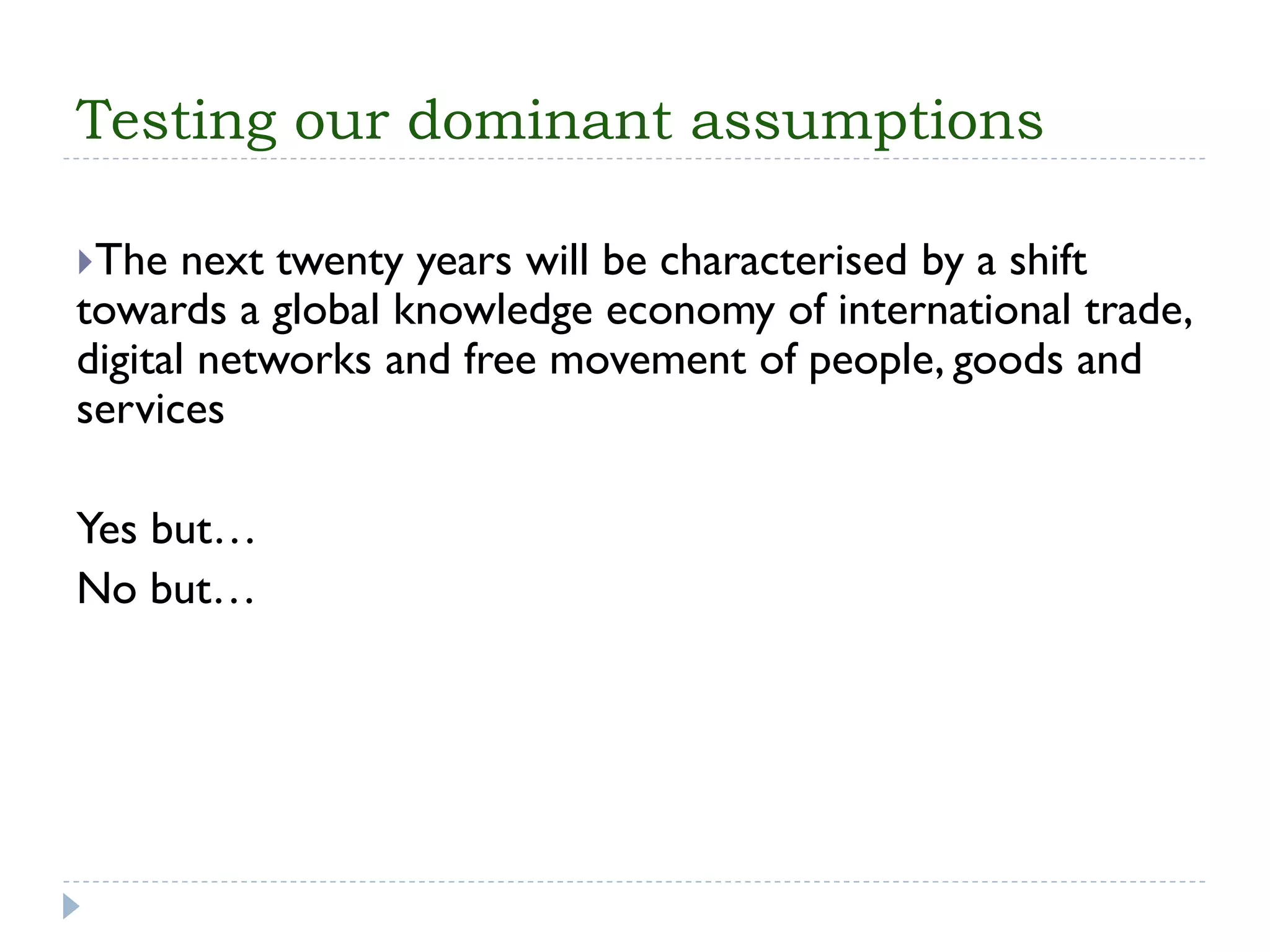 Testing our dominant assumptions 
The next twenty years will be characterised by a shift towards a global knowledge economy of international trade, digital networks and free movement of people, goods and services 
Yes but… 
No but…  